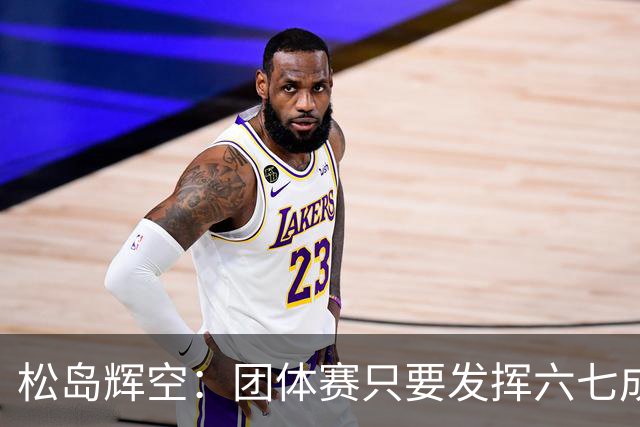 松岛辉空：团体赛只要发挥六七成实力 就能和中国乒乓球队抗衡
